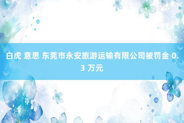 白虎 意思 东莞市永安旅游运输有限公司被罚金 0.3 万元