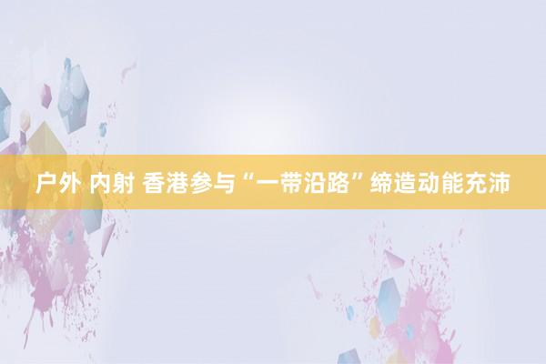 户外 内射 香港参与“一带沿路”缔造动能充沛