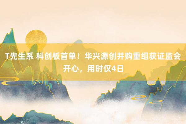 T先生系 科创板首单！华兴源创并购重组获证监会开心，用时仅4