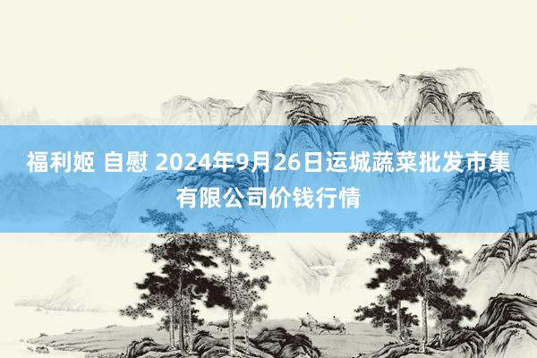 福利姬 自慰 2024年9月26日运城蔬菜批发市集有限公司价钱行情