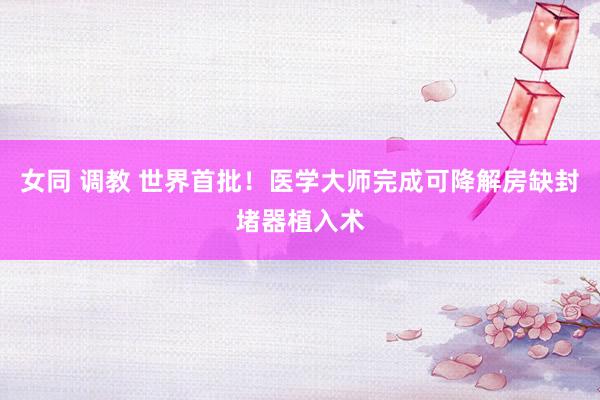 女同 调教 世界首批！医学大师完成可降解房缺封堵器植入术