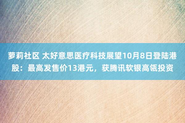 萝莉社区 太好意思医疗科技展望10月8日登陆港股：最高发售价13港元，获腾讯软银高瓴投资