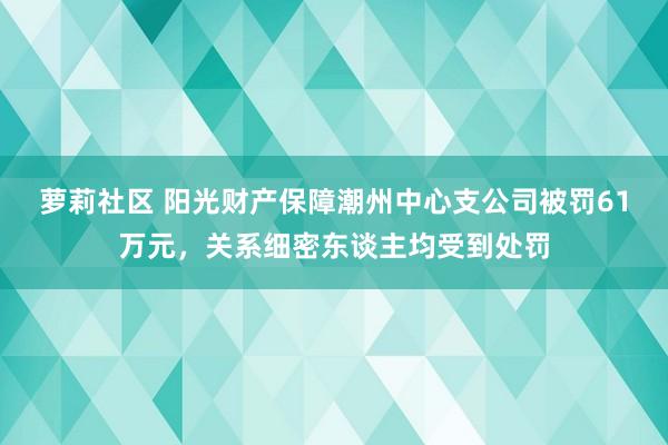 萝莉社区 阳光财产保障潮州中心支公司被罚61万元，关系细密东谈主均受到处罚