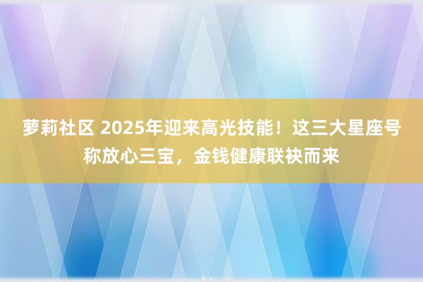 萝莉社区 2025年迎来高光技能！这三大星座号称放心三宝，金钱健康联袂而来