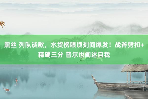 黑丝 列队谈歉，水货榜眼顷刻间爆发！战斧劈扣+精确三分 普尔也阐述自我