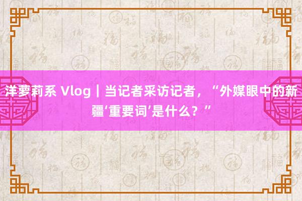 洋萝莉系 Vlog｜当记者采访记者，“外媒眼中的新疆‘重要词’是什么？”