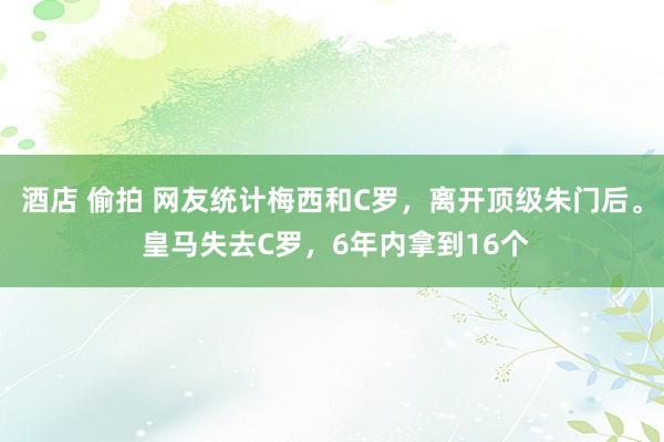 酒店 偷拍 网友统计梅西和C罗，离开顶级朱门后。 皇马失去C罗，6年内拿到16个