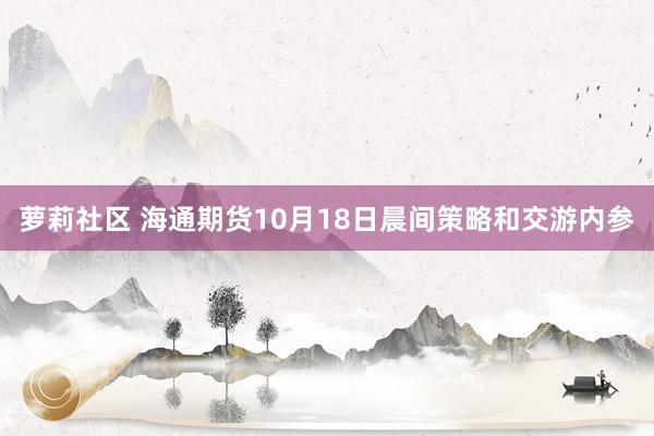 萝莉社区 海通期货10月18日晨间策略和交游内参