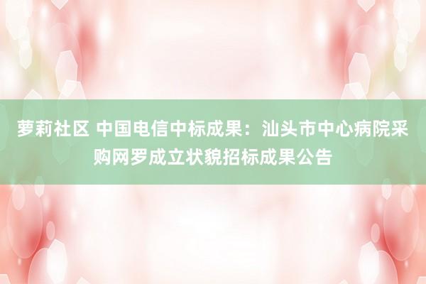 萝莉社区 中国电信中标成果：汕头市中心病院采购网罗成立状貌招标成果公告