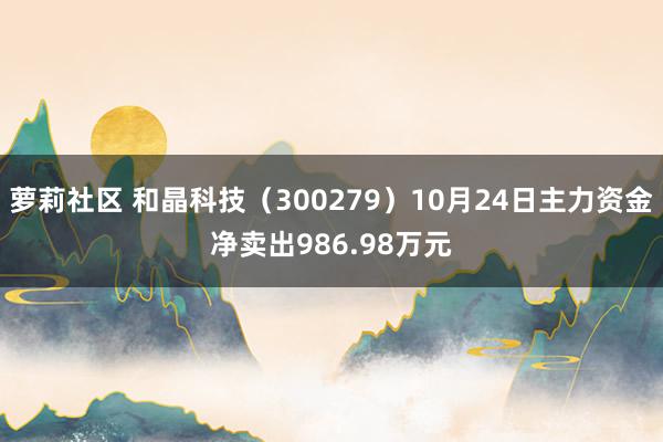 萝莉社区 和晶科技（300279）10月24日主力资金净卖出986.98万元