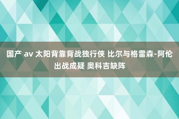 国产 av 太阳背靠背战独行侠 比尔与格雷森-阿伦出战成疑 奥科吉缺阵