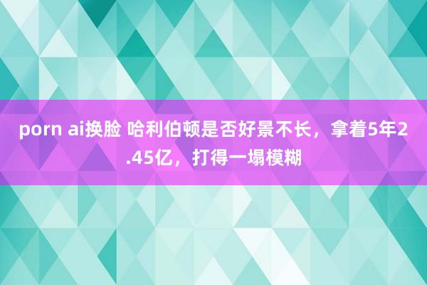 porn ai换脸 哈利伯顿是否好景不长，拿着5年2.45亿，打得一塌模糊