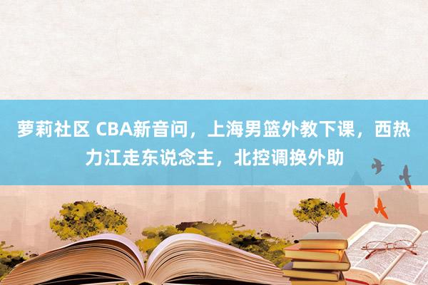 萝莉社区 CBA新音问，上海男篮外教下课，西热力江走东说念主，北控调换外助