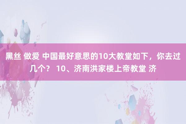 黑丝 做爱 中国最好意思的10大教堂如下，你去过几个？ 10、济南洪家楼上帝教堂 济