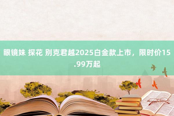 眼镜妹 探花 别克君越2025白金款上市，限时价15.99万起