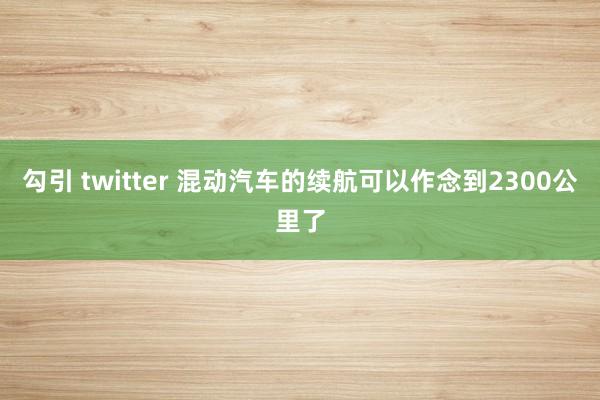 勾引 twitter 混动汽车的续航可以作念到2300公里了