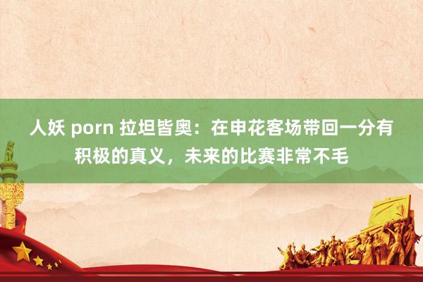 人妖 porn 拉坦皆奥：在申花客场带回一分有积极的真义，未来的比赛非常不毛