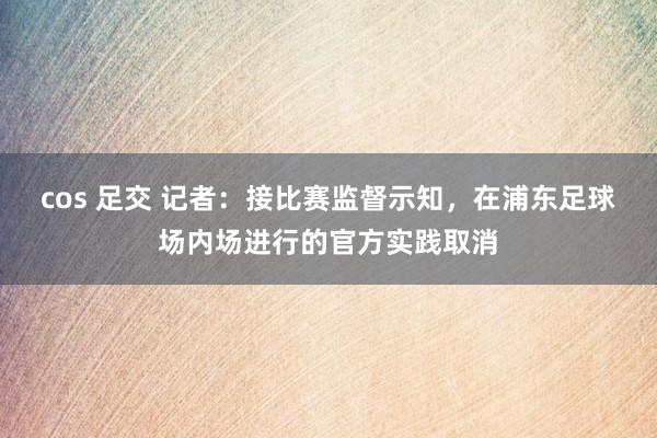 cos 足交 记者：接比赛监督示知，在浦东足球场内场进行的官方实践取消