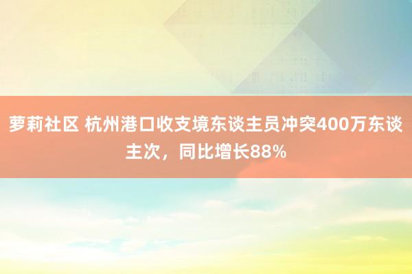 萝莉社区 杭州港口收支境东谈主员冲突400万东谈主次，同比增长88%