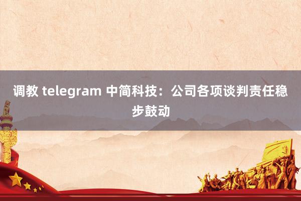 调教 telegram 中简科技：公司各项谈判责任稳步鼓动