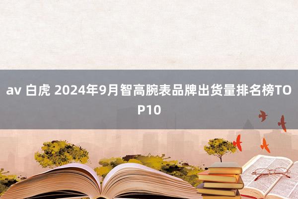 av 白虎 2024年9月智高腕表品牌出货量排名榜TOP10