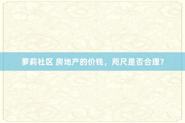 萝莉社区 房地产的价钱，咫尺是否合理？