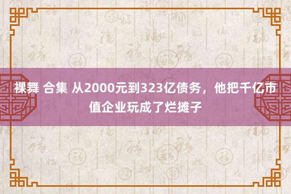 裸舞 合集 从2000元到323亿债务，他把千亿市值企业玩成了烂摊子