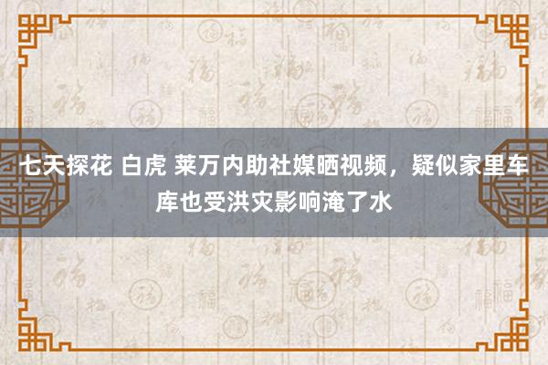 七天探花 白虎 莱万内助社媒晒视频，疑似家里车库也受洪灾影响淹了水