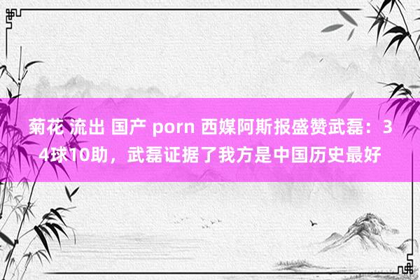 菊花 流出 国产 porn 西媒阿斯报盛赞武磊：34球10助，武磊证据了我方是中国历史最好