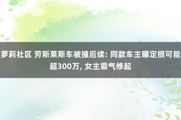 萝莉社区 劳斯莱斯车被撞后续: 同款车主曝定损可能超300万， 女主霸气修起