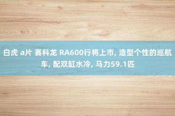 白虎 a片 赛科龙 RA600行将上市， 造型个性的巡航车， 配双缸水冷， 马力59.1匹