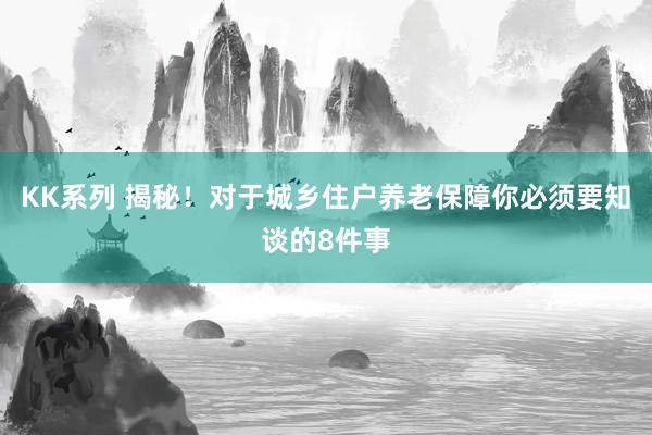 KK系列 揭秘！对于城乡住户养老保障你必须要知谈的8件事