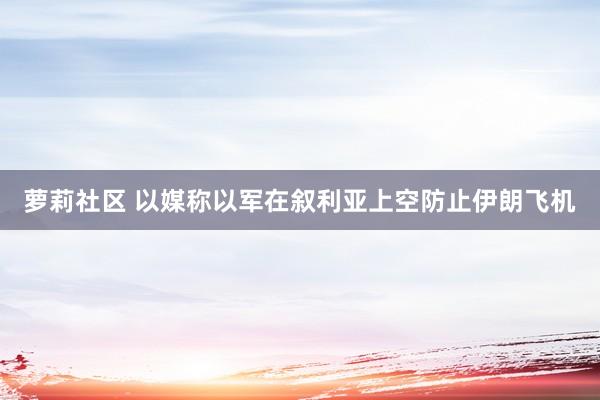 萝莉社区 以媒称以军在叙利亚上空防止伊朗飞机