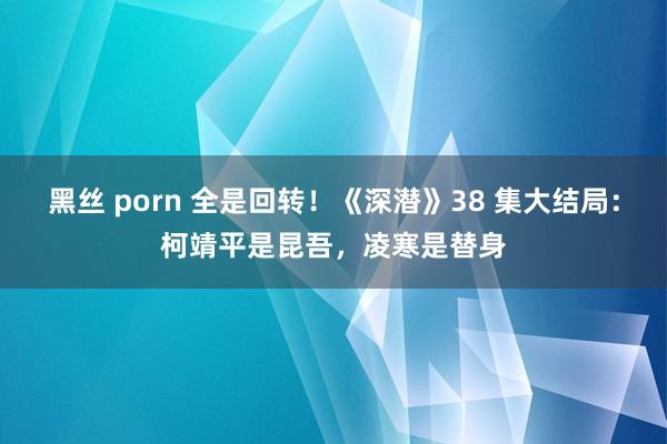 黑丝 porn 全是回转！《深潜》38 集大结局：柯靖平是昆吾，凌寒是替身