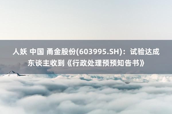 人妖 中国 甬金股份(603995.SH)：试验达成东谈主收到《行政处理预预知告书》