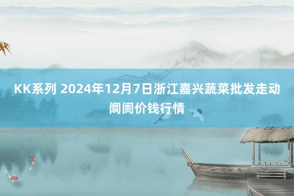 KK系列 2024年12月7日浙江嘉兴蔬菜批发走动阛阓价钱行情