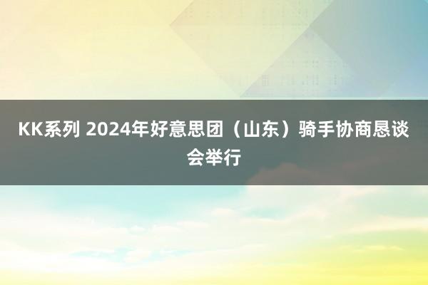 KK系列 2024年好意思团（山东）骑手协商恳谈会举行