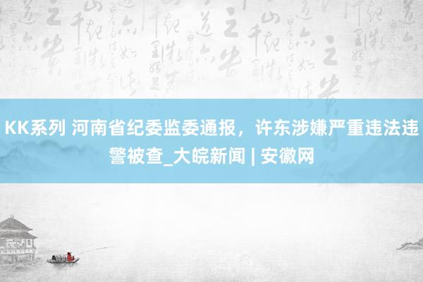 KK系列 河南省纪委监委通报，许东涉嫌严重违法违警被查_大皖新闻 | 安徽网