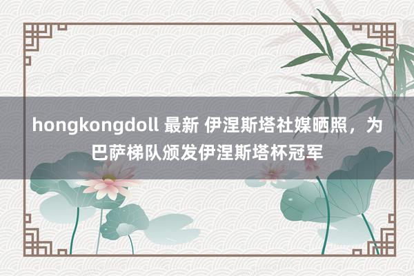 hongkongdoll 最新 伊涅斯塔社媒晒照，为巴萨梯队颁发伊涅斯塔杯冠军