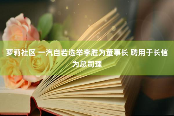 萝莉社区 一汽自若选举李胜为董事长 聘用于长信为总司理