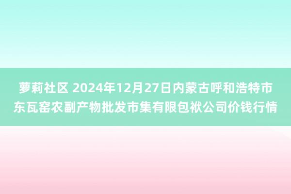 萝莉社区 2024年12月27日内蒙古呼和浩特市东瓦窑农副产物批发市集有限包袱公司价钱行情