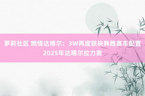 萝莉社区 燃情达喀尔：3W再度联袂韩魏赛车配置2025年达喀尔拉力赛