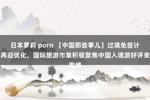 日本萝莉 porn 【中国那些事儿】过境免签计谋再迎优化，国际旅游市集积极聚焦中国入境游好评束缚