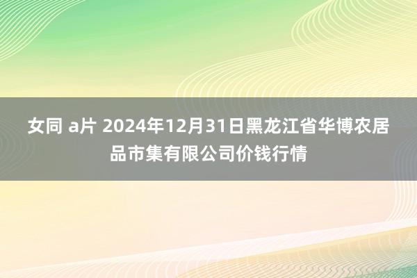 女同 a片 2024年12月31日黑龙江省华博农居品市集有限公司价钱行情