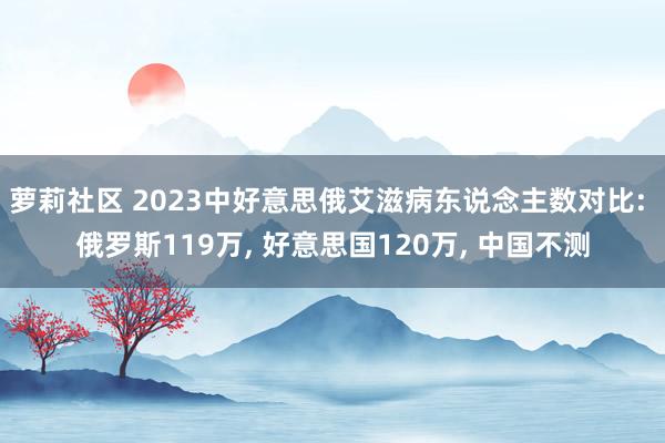 萝莉社区 2023中好意思俄艾滋病东说念主数对比: 俄罗斯119万， 好意思国120万， 中国不测