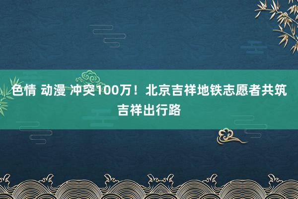 色情 动漫 冲突100万！北京吉祥地铁志愿者共筑吉祥出行路