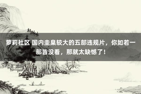 萝莉社区 国内圭臬较大的五部违规片，你如若一部皆没看，那就太缺憾了！