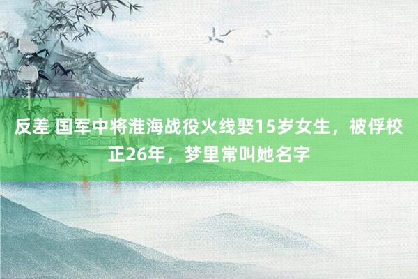 反差 国军中将淮海战役火线娶15岁女生，被俘校正26年，梦里常叫她名字