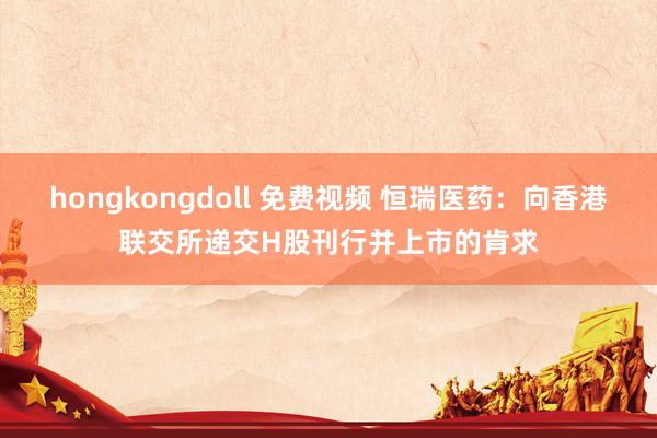 hongkongdoll 免费视频 恒瑞医药：向香港联交所递交H股刊行并上市的肯求