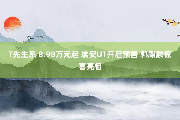 T先生系 8.98万元起 埃安UT开启预售 郭麒麟惊喜亮相